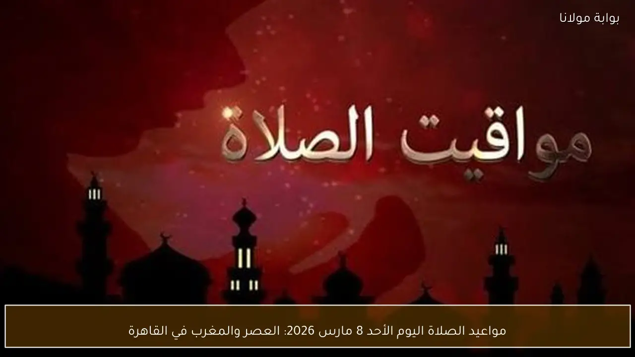 مواعيد الصلاة اليوم الأحد 8 مارس 2026: العصر والمغرب في القاهرة