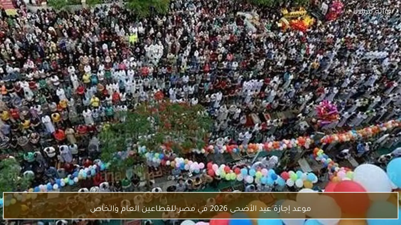 موعد إجازة عيد الأضحى 2026 في مصر للقطاعين العام والخاص