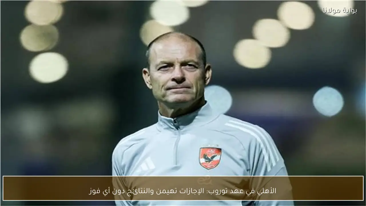 الأهلي في عهد توروب: الإجازات تهيمن والنتائج دون أي فوز