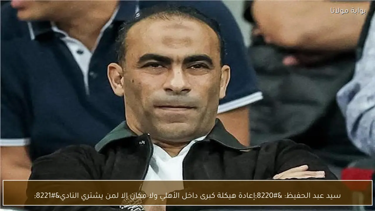 سيد عبد الحفيظ: “إعادة هيكلة كبرى داخل الأهلي ولا مكان إلا لمن يشتري النادي”