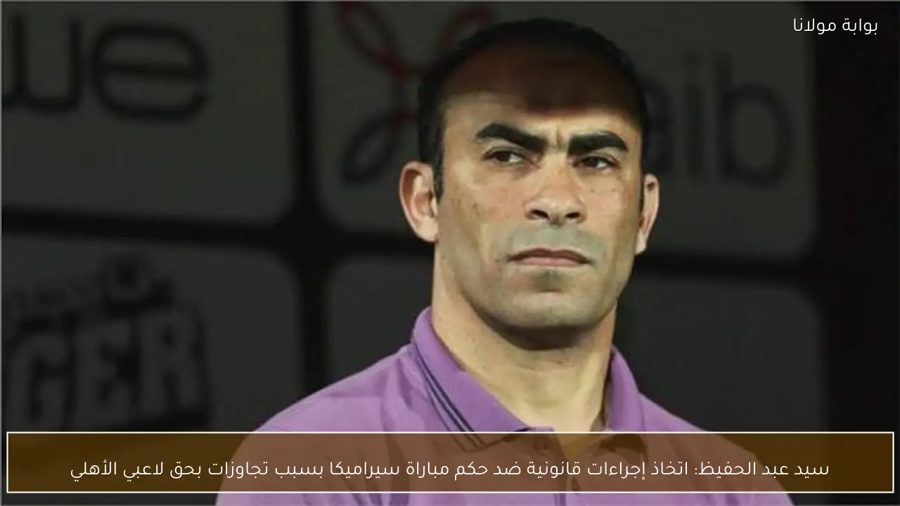 سيد عبد الحفيظ: اتخاذ إجراءات قانونية ضد حكم مباراة سيراميكا بسبب تجاوزات بحق لاعبي الأهلي